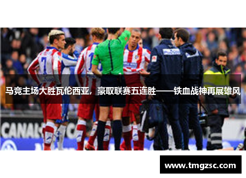 马竞主场大胜瓦伦西亚，豪取联赛五连胜——铁血战神再展雄风