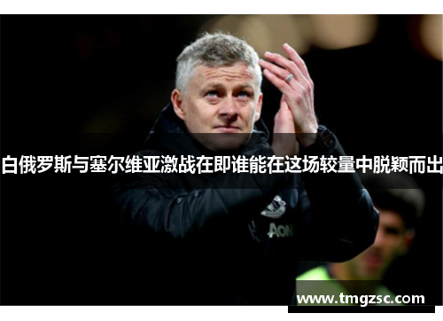 白俄罗斯与塞尔维亚激战在即谁能在这场较量中脱颖而出