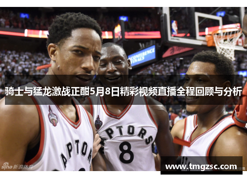 骑士与猛龙激战正酣5月8日精彩视频直播全程回顾与分析