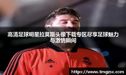 高清足球明星拉莫斯头像下载专区尽享足球魅力与激情瞬间